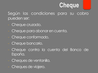 Según las condiciones para su cobro
pueden ser:
-  Cheque cruzado.
-  Cheque para abonar en cuenta.
-  Cheque conformado.
-  Cheque bancario.
-  Cheque contra la cuenta del Banco de
España.
-  Cheques de ventanilla.
-  Cheques de viajero.
Cheque
 