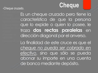 Es un cheque cruzado pero tiene la
característica de que la persona
que lo expide o quien lo posee, le
traza dos rectas paralelas en
dirección diagonal por el anverso.
La finalidad de este cruce es que el
cheque no pueda ser cobrado en
efectivo, sino que sólo se pueda
abonar su importe en una cuenta
de banco mediante depósito.
- Cheque cruzado.
- Cheque para abonar
en cuenta.
- Cheque conformado.
- Cheque bancario.
- Cheque contra la
cuenta del Banco de
España.
- Cheques de
ventanilla.
- Cheques de viajero.
Cheque
 