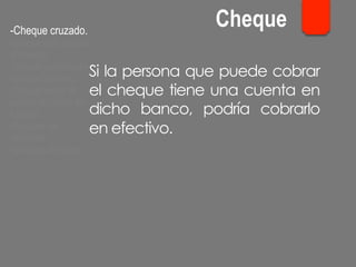 Si la persona que puede cobrar
el cheque tiene una cuenta en
dicho banco, podría cobrarlo
en efectivo.
- Cheque cruzado.
- Cheque para abonar
en cuenta.
- Cheque conformado.
- Cheque bancario.
- Cheque contra la
cuenta del Banco de
España.
- Cheques de
ventanilla.
- Cheques de viajero.
Cheque
 