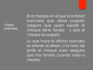 Es el cheque en el que la entidad
bancaria que debe pagarlo
asegura que quien expide el
cheque tiene fondos y que el
cheque se pagará.
Lo que hace la oficina bancaria
es retener el dinero a la hora de
emitir el cheque para asegurar
que hay fondos cuando vaya a
crearse.
- Cheque cruzado.
- Cheque para abonar
en cuenta.
- Cheque
conformado.
- Cheque bancario.
- Cheque contra la
cuenta del Banco de
España.
- Cheques de
ventanilla.
- Cheques de viajero.
 