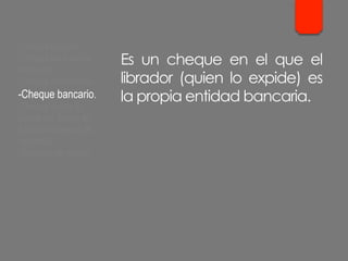 Es un cheque en el que el
librador (quien lo expide) es
la propia entidad bancaria.
- Cheque cruzado.
- Cheque para abonar
en cuenta.
- Cheque conformado.
- Cheque bancario.
- Cheque contra la
cuenta del Banco de
España. Cheques de
ventanilla.
- Cheques de viajero.
 