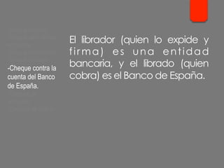 El librador (quien lo expide y
fir ma) es una entidad
bancaria, y el librado (quien
cobra) es el Banco de España.
- Cheque cruzado.
- Cheque para abonar
en cuenta.
- Cheque conformado.
- Cheque bancario.
- Cheque contra la
cuenta del Banco
de España.
- Cheques de
ventanilla.
- Cheques de viajero.
 