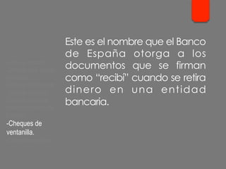 Este es el nombre que el Banco
de España otorga a los
documentos que se firman
como “recibí” cuando se retira
dinero en una entidad
bancaria.
- Cheque cruzado.
- Cheque para abonar
en cuenta.
- Cheque conformado.
- Cheque bancario.
- Cheque contra la
cuenta del Banco de
España.
- Cheques de
ventanilla.
- Cheques de viajero.
 