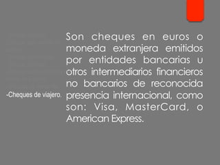 Son cheques en euros o
moneda extranjera emitidos
por entidades bancarias u
otros intermediarios financieros
no bancarios de reconocida
presencia internacional, como
son: Visa, MasterCard, o
American Express.
- Cheque cruzado.
- Cheque para abonar en
cuenta.
- Cheque conformado.
- Cheque bancario.
- Cheque contra la cuenta del
Banco de España.
- Cheques de ventanilla.
- Cheques de viajero.
 