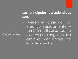 Las principales características
son:
ü  Pueden ser canjeados por
efectivo rápidamente y
también utilizarse como
efectivo para pagar en una
a m p l i a v a r i e d a d d e
establecimientos.
- Cheque cruzado.
- Cheque para abonar en
cuenta.
- Cheque conformado.
- Cheque bancario.
- Cheque contra la cuenta
del Banco de España.
- Cheques de ventanilla.
- Cheques de viajero.
 