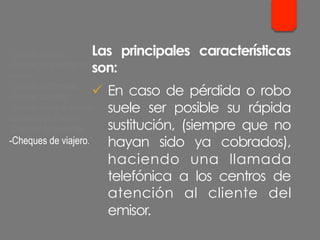 Las principales características
son:
ü  En caso de pérdida o robo
suele ser posible su rápida
sustitución, (siempre que no
hayan sido ya cobrados),
haciendo una llamada
telefónica a los centros de
atención al cliente del
emisor.
- Cheque cruzado.
- Cheque para abonar en
cuenta.
- Cheque conformado.
- Cheque bancario.
- Cheque contra la cuenta
del Banco de España.
- Cheques de ventanilla.
- Cheques de viajero.
 