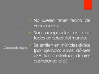 ü  No suelen tener fecha de
vencimiento.
ü  Son aceptados en casi
todos los países del mundo.
ü  Se emiten en múltiples divisas
(por ejemplo: euros, dólares
USA, libras esterlinas, dólares
australianos, etc.)
- Cheque cruzado.
- Cheque para abonar en
cuenta.
- Cheque conformado.
- Cheque bancario.
- Cheque contra la cuenta del
Banco de España.
- Cheques de ventanilla.
- Cheques de viajero.
 