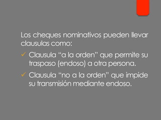 Los cheques nominativos pueden llevar
clausulas como:
ü  Clausula “a la orden” que permite su
traspaso (endoso) a otra persona.
ü  Clausula “no a la orden” que impide
su transmisión mediante endoso.
 