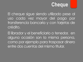 El cheque sigue siendo utilizado pese al
uso cada vez mayor del pago por
transferencia bancaria y con tarjetas de
crédito.
El librador y el beneficiario o tenedor, en
alguna ocasión son la misma persona,
como por ejemplo para traspasar dinero
entre dos cuentas del mismo titular.
Cheque
 