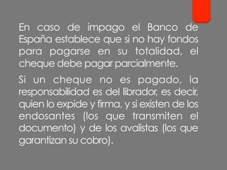 En caso de impago el Banco de
España establece que si no hay fondos
para pagarse en su totalidad, el
cheque debe pagar parcialmente.
Si un cheque no es pagado, la
responsabilidad es del librador, es decir,
quien lo expide y firma, y si existen de los
endosantes (los que transmiten el
documento) y de los avalistas (los que
garantizan su cobro).
 