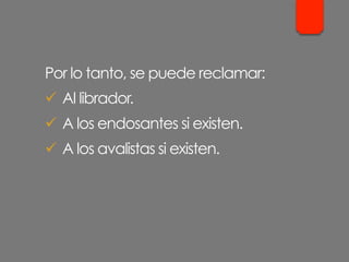 Por lo tanto, se puede reclamar:
ü  Al librador.
ü  A los endosantes si existen.
ü  A los avalistas si existen.
 