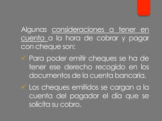 Algunas consideraciones a tener en
cuenta a la hora de cobrar y pagar
con cheque son:
ü  Para poder emitir cheques se ha de
tener ese derecho recogido en los
documentos de la cuenta bancaria.
ü  Los cheques emitidos se cargan a la
cuenta del pagador el día que se
solicita su cobro.
 