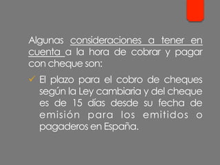 Algunas consideraciones a tener en
cuenta a la hora de cobrar y pagar
con cheque son:
ü  El plazo para el cobro de cheques
según la Ley cambiaria y del cheque
es de 15 días desde su fecha de
emisión para los emitidos o
pagaderos en España.
 