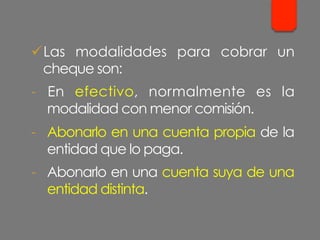 ü Las modalidades para cobrar un
cheque son:
-  En efectivo, normalmente es la
modalidad con menor comisión.
-  Abonarlo en una cuenta propia de la
entidad que lo paga.
-  Abonarlo en una cuenta suya de una
entidad distinta.
 