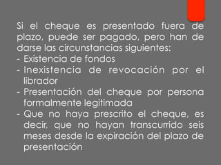 Si el cheque es presentado fuera de
plazo, puede ser pagado, pero han de
darse las circunstancias siguientes:
-  Existencia de fondos
-  Inexistencia de revocación por el
librador
-  Presentación del cheque por persona
formalmente legitimada
-  Que no haya prescrito el cheque, es
decir, que no hayan transcurrido seis
meses desde la expiración del plazo de
presentación
 