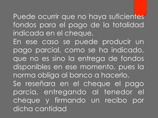 Puede ocurrir que no haya suficientes
fondos para el pago de la totalidad
indicada en el cheque.
En ese caso se puede producir un
pago parcial, como se ha indicado,
que no es sino la entrega de fondos
disponibles en ese momento, pues la
norma obliga al banco a hacerlo.
Se reseñara en el cheque el pago
parcia, entregando al tenedor el
cheque y firmando un recibo por
dicha cantidad
 