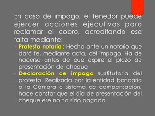 En caso de impago, el tenedor puede
ejercer acciones ejecutivas para
reclamar el cobro, acreditando esa
falta mediante:
-  Protesto notarial: Hecho ante un notario que
dará fe, mediante acta, del impago. Ha de
hacerse antes de que expire el plazo de
presentación del cheque
-  Declaración de impago sustitutoria del
protesto. Realizada por la entidad bancaria
o la Cámara o sistema de compensación,
hace constar que el día de presentación del
cheque ese no ha sido pagado
 