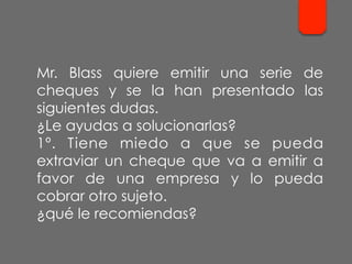 Mr. Blass quiere emitir una serie de
cheques y se la han presentado las
siguientes dudas.
¿Le ayudas a solucionarlas?
1º. Tiene miedo a que se pueda
extraviar un cheque que va a emitir a
favor de una empresa y lo pueda
cobrar otro sujeto.
¿qué le recomiendas?
 