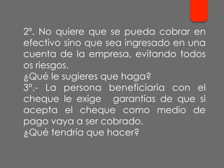 2º. No quiere que se pueda cobrar en
efectivo sino que sea ingresado en una
cuenta de la empresa, evitando todos
os riesgos.
¿Qué le sugieres que haga?
3º.- La persona beneficiaria con el
cheque le exige garantías de que si
acepta el cheque como medio de
pago vaya a ser cobrado.
¿Qué tendría que hacer?
 