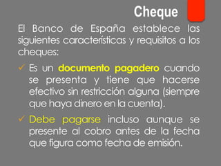 El Banco de España establece las
siguientes características y requisitos a los
cheques:
ü  Es un documento pagadero cuando
se presenta y tiene que hacerse
efectivo sin restricción alguna (siempre
que haya dinero en la cuenta).
ü  Debe pagarse incluso aunque se
presente al cobro antes de la fecha
que figura como fecha de emisión.
Cheque
 