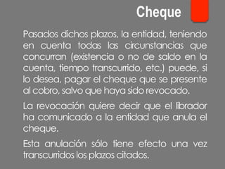 Pasados dichos plazos, la entidad, teniendo
en cuenta todas las circunstancias que
concurran (existencia o no de saldo en la
cuenta, tiempo transcurrido, etc.) puede, si
lo desea, pagar el cheque que se presente
al cobro, salvo que haya sido revocado.
La revocación quiere decir que el librador
ha comunicado a la entidad que anula el
cheque.
Esta anulación sólo tiene efecto una vez
transcurridos los plazos citados.
Cheque
 