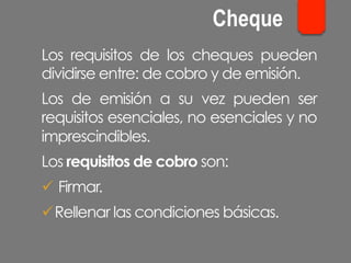 Los requisitos de los cheques pueden
dividirse entre: de cobro y de emisión.
Los de emisión a su vez pueden ser
requisitos esenciales, no esenciales y no
imprescindibles.
Los requisitos de cobro son:
ü Firmar.
ü Rellenar las condiciones básicas.
Cheque
 