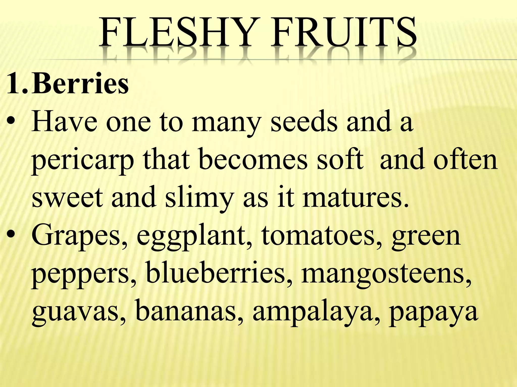 FLESHY FRUITS
1.Berries
• Have one to many seeds and a
pericarp that becomes soft and often
sweet and slimy as it matures.
• Grapes, eggplant, tomatoes, green
peppers, blueberries, mangosteens,
guavas, bananas, ampalaya, papaya
 