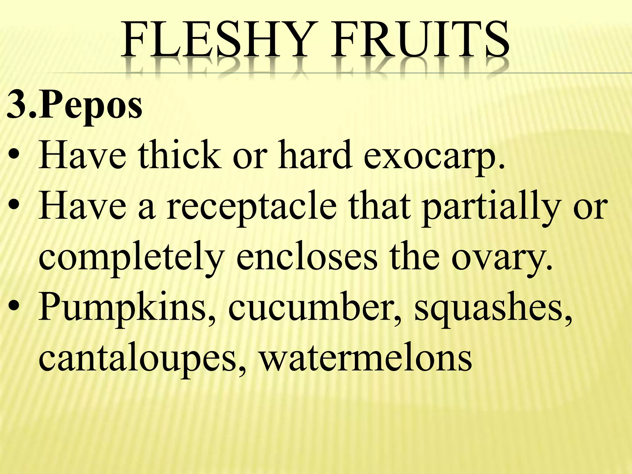 FLESHY FRUITS
3.Pepos
• Have thick or hard exocarp.
• Have a receptacle that partially or
completely encloses the ovary.
• Pumpkins, cucumber, squashes,
cantaloupes, watermelons
 