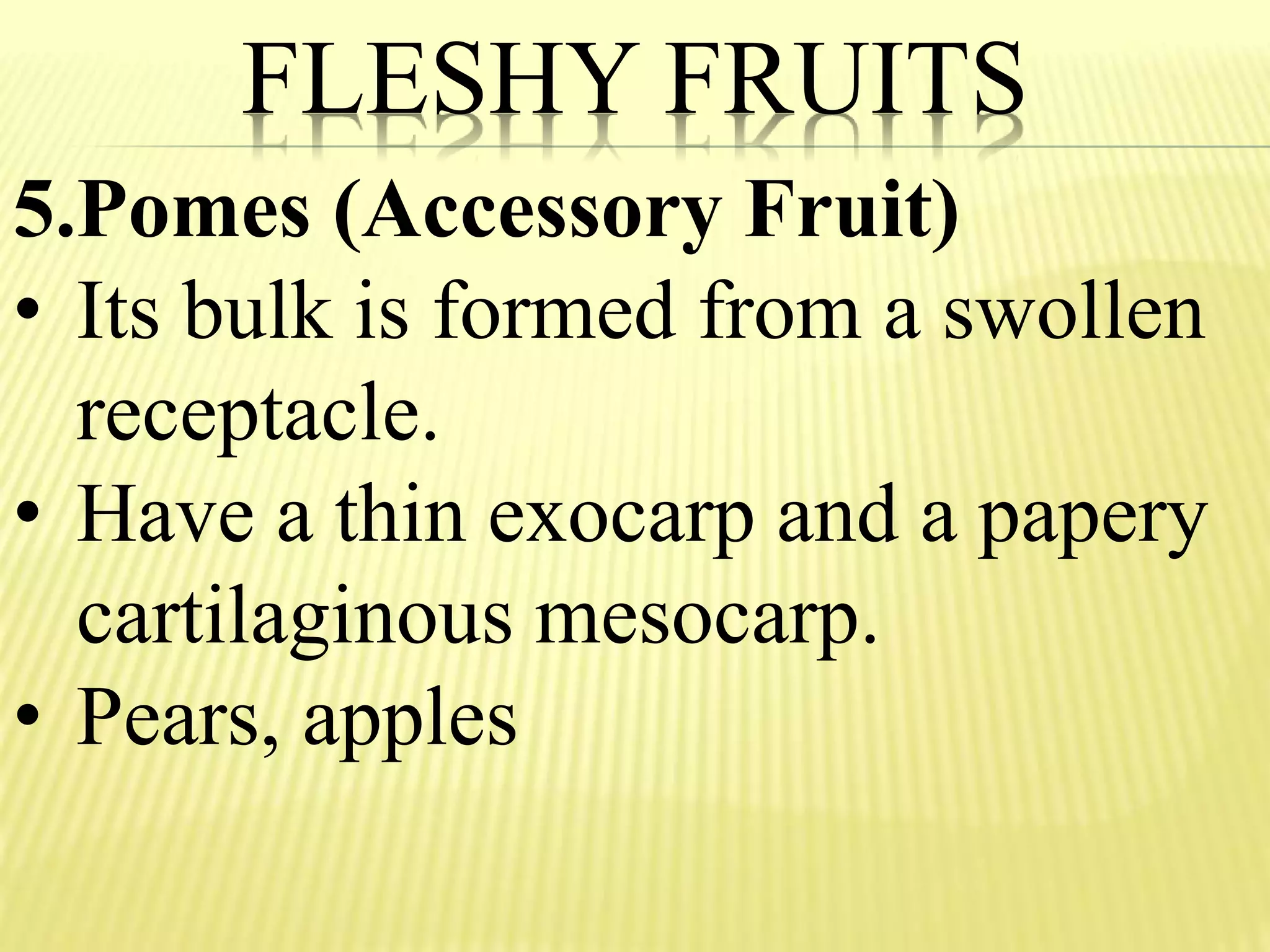FLESHY FRUITS
5.Pomes (Accessory Fruit)
• Its bulk is formed from a swollen
receptacle.
• Have a thin exocarp and a papery
cartilaginous mesocarp.
• Pears, apples
 