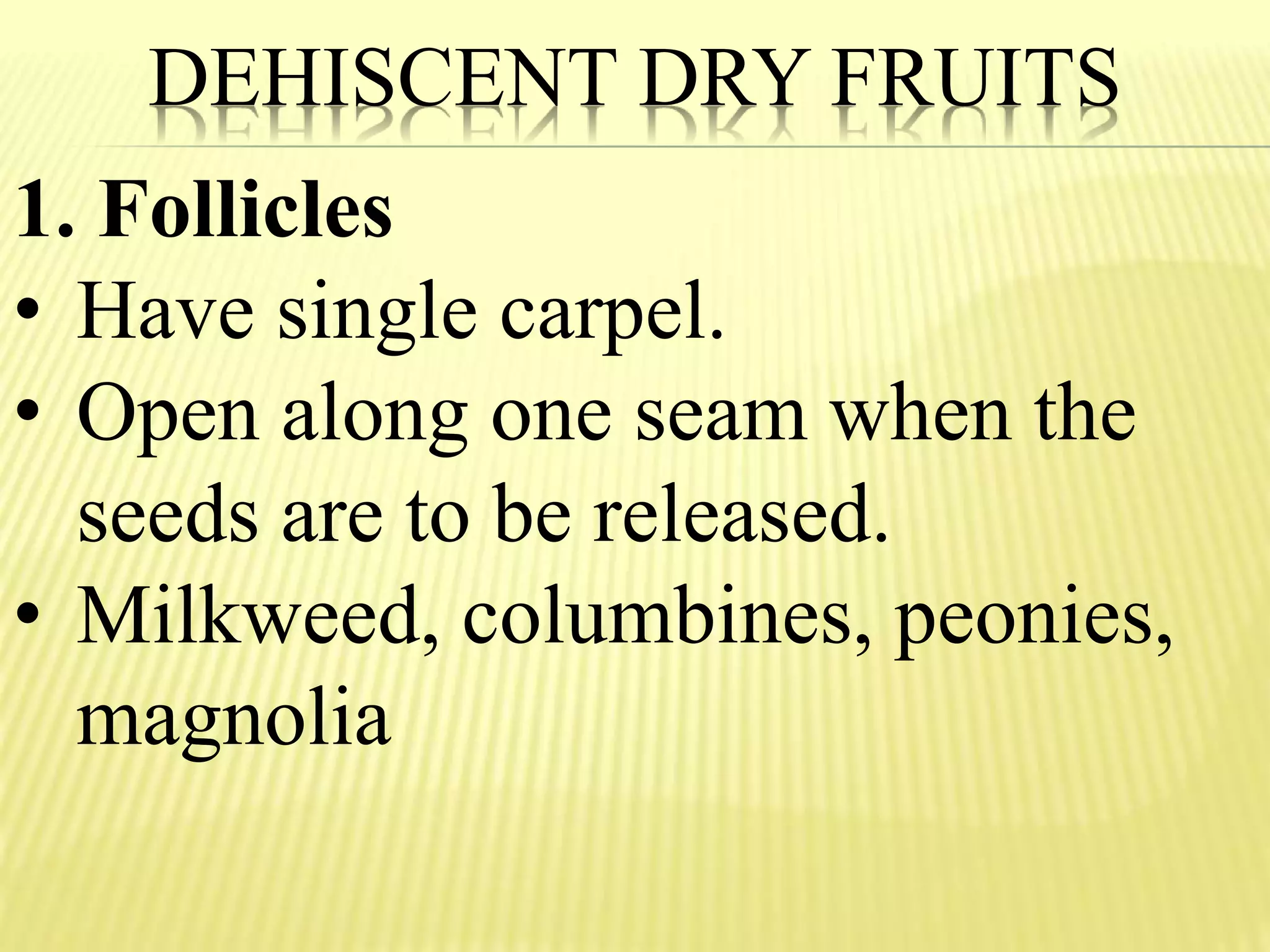 DEHISCENT DRY FRUITS
1. Follicles
• Have single carpel.
• Open along one seam when the
seeds are to be released.
• Milkweed, columbines, peonies,
magnolia
 