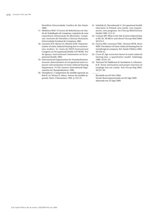 Gonçalves CGO, Iguti AM618
Cad. Saúde Pública, Rio de Janeiro, 22(3):609-618, mar, 2006
Pontifícia Universidade Católica de São Paulo;
2000.
17. Medeiros MAT. O Centro de Referências em Saú-
de do Trabalhador de Campinas: trajetória de uma
experiência [Dissertação de Mestrado]. Campi-
nas: Instituto de Filosofia e Ciências Humanas,
Universidade Estadual de Campinas; 2001.
18. Carneiro JCD, Barros LS, Martini NAR. Character-
ization of noise-induced hearing loss in construc-
tion workers. In: Anais do XXVII International
Congress on Occupational Health [CD-ROM]. Foz
do Iguaçu: International Commission on Occu-
pational Health; 2003.
19. International Organization for Standardization.
Acoustic determination of occupational noise ex-
posure and estimation of noise-induced hearing
impairment. 2nd Ed. Geneva: International Orga-
nization for Standardization; 1990.
20. Humphrey J. L’adaptation du modèle japonais au
Brésil. In: Hirata H, editor. Autour du modèle ja-
ponais. Paris: L’Harmattan; 1992. p. 237-57.
21. Indulski JA, Bocszkowski A. Occupational health
education in Poland: new needs, new require-
ments, new programs. Int J Occup Med Environ
Health 1999; 12:3-31.
22. Lutman ME. What is the risk of noise induced loss
at 80, 85, 90 dB(A) and above? Occup Med 2000;
50:274-5.
23. Guerra MR, Lourenço PML, Teixeira MTB, Alves
MJM. Prevalence of noise-induced hearing loss in
metallurgical company. Rev Saúde Pública 2005;
39:238-44.
24. Corso JF. Age correction factor in noise-induced
hearing loss: a quantitative model. Audiology
1980; 19:221-32.
25. Toivonen M, Paakkonen R, Savolainen S, Lehtoma-
ki K. Noise attenuation and proper insertion of
earplugs into ear canals. Ann Occup Hyg 2002;
46:527-30.
Recebido em 03/Nov/2004
Versão final reapresentada em 04/Ago/2005
Aprovado em 22/Ago/2005
 