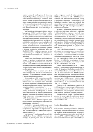 Gonçalves CGO, Iguti AM610
Cad. Saúde Pública, Rio de Janeiro, 22(3):609-618, mar, 2006
retrizes básicas de um Programa de Conserva-
ção da Audição (PCA), com recomendações mí-
nimas para a sua elaboração, contendo as se-
guintes etapas: reconhecimento e avaliação de
riscos para a audição, gerenciamento audio-
métrico, medidas de proteção coletivas, medi-
da de proteção individual, educação e motiva-
ção, gerenciamento dos dados e avaliação do
programa.
A proposta da American Academy of Oto-
laryngology (AAO) 4 inclui: medição e análise
da exposição do trabalhador ao ruído, controle
do ruído por medidas coletivas e individuais,
instrução e motivação dos empregados às prá-
ticas de conservação auditivas, avaliação da
audição dos trabalhadores e a avaliação e efi-
ciência do programa. Na década de 90, os pro-
gramas preventivos foram amplamente discu-
tidos e órgãos americanos, como por exemplo
a National Institute for Occupation Safety and
Health (NIOSH), 5 estabeleceram uma revisão
nas diretrizes para um PCA, incluindo orienta-
ções para avaliar-se a eficácia e eficiência do
programa.
Todas essas diretrizes são justificáveis uma
vez que a exposição ao ruído atinge uma gran-
de parte da população trabalhadora em todo o
mundo. O NIOSH 6 calculou a existência de 30
milhões de trabalhadores expostos a ruído nos
Estados Unidos, o que significaria 26% da força
produtiva do país.
Na Europa, estima-se que em torno de 30
milhões de pessoas trabalham em ambientes
ruidosos e 10 milhões estão também expostas
a agentes químicos ototóxicos 7.
A exposição ao ruído intenso por períodos
prolongados leva a efeitos auditivos (perdas au-
ditivas) e aos não-auditivos, como alterações
no sistema neurológico, no aparelho circulató-
rio, aparelho digestivo, sistema endócrino, sis-
tema imunológico e no psiquismo 8.
A PAIR foi considerada na década de 80 a
doença profissional mais freqüente no mundo
todo e, na década de 90, mesmo com o despon-
tamento das doenças músculo-esqueléticas,
ainda esteve entre os principais problemas de
saúde dos trabalhadores.
No Reino Unido, a PAIR foi a segunda doen-
ça do trabalho mais freqüente registrada ofi-
cialmente em 1990/1991 9.
Na América Latina não foi diferente, como
por exemplo na Venezuela, entre as doenças
ocupacionais registradas no seguro social do
país, a PAIR ocupou em 1994 o quarto lugar e o
terceiro em 1995 10.
Lee-Feldstein 11 analisou a audição de 11.435
trabalhadores de uma indústria americana me-
talúrgica de grande porte, todos do sexo mas-
culino e expostos a níveis de ruído superiores a
85dB(A), encontrando 5.814 (50,8%) exames
auditivos com indicativos de alterações. E Horg
& Raymond 12 avaliaram a audição de 575 tra-
balhadores expostos a ruído, com média de ida-
de de 43 anos, e encontraram 60% destes com
PAIR, sendo que 37% foram perdas auditivas
moderadas ou severas.
No Brasil a situação nas últimas décadas não
é diferente. Andrade & Schochat 13 avaliaram
7.403 trabalhadores expostos a níveis de pres-
são sonora maiores que 85dB(A), provenientes
de diversos ramos de atividades na Cidade de
São Paulo, e encontraram alterações auditivas
em trabalhadores nos seguintes ramos de ativi-
dade: pedreira (54,4%); moinho e farinha (37,1%
de portadores de PAIR); metalurgia (34,5%); vi-
dros (32,7%); tecelagem (30,3%); papel e celu-
lose (30,2%).
Costa 14 avaliou a audição de 714 metalúr-
gicos com menos de dez anos de exposição a
ruído, pertencentes a três indústrias no interior
de São Paulo, e encontrou 22,9% de traçados
audiométricos compatíveis com PAIR. Kwitko
& Pezzi 15 analisaram a audição de 524 traba-
lhadores de indústrias metalúrgicas de Porto
Alegre, Rio Grande do Sul, e encontraram 246
(46,9%) trabalhadores com PAIR.
Franco 16 analisou a audição de 3.117 can-
didatos a empregos em diferentes empresas da
região de Campinas, São Paulo, sendo 2.462 ho-
mens e 655 mulheres, com idades variando de
18 a 70 anos. Encontrou 610 (19,6%) sujeitos
com alterações auditivas. No Programa de Saú-
de do Trabalhador de Campinas, as estatísticas
mostram que a PAIR ocupou o primeiro lugar
entre as doenças ocupacionais diagnosticadas,
representando 35,7% dos atendimentos em
1991 e 37,2% em 1992 17.
Carneiro et al. 18 analisaram a audição de
3.750 trabalhadores expostos a ruído, todos ho-
mens com idade entre 20 e 60 anos, e encontra-
ram 40% deles com audiograma alterado, sendo
que 76% eram alterações auditivas bilaterais.
O objetivo deste estudo é analisar os pro-
gramas de preservação da audição em quatro
metalúrgicas de Piracicaba, São Paulo, no pe-
ríodo de 1997 a 2001.
Fontes de dados e método
Com base nas informações sobre as PAIR noti-
ficadas por meio de Comunicações de Acidentes
de Trabalho (CAT) no município, foram sele-
cionadas as empresas com maior ocorrência de
casos de PAIR em 1997/1998 e enviado um fo-
lheto contendo informações sobre a PAIR, o
 