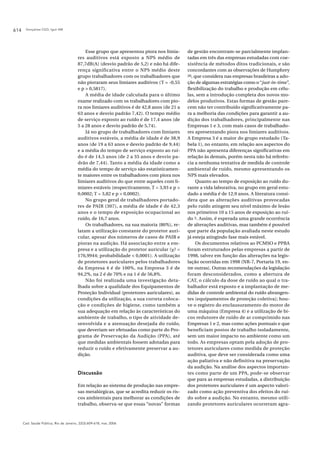 Gonçalves CGO, Iguti AM614
Cad. Saúde Pública, Rio de Janeiro, 22(3):609-618, mar, 2006
Esse grupo que apresentou piora nos limia-
res auditivos está exposto a NPS médio de
87,7dB(A) (desvio padrão de 5,2) e não há dife-
rença significativa entre o NPS médio deste
grupo trabalhadores com os trabalhadores que
não pioraram seus limiares auditivos (T = -0,55
e p > 0,5817).
A média de idade calculada para o último
exame realizado com os trabalhadores com pio-
ra nos limiares auditivos é de 42,8 anos (de 21 a
63 anos e desvio padrão 7,42). O tempo médio
de serviço exposto ao ruído é de 17,4 anos (de
5 a 28 anos e desvio padrão de 5,74).
Já no grupo de trabalhadores com limiares
auditivos estáveis, a média de idade é de 38,9
anos (de 19 a 63 anos e desvio padrão de 9,44)
e a média do tempo de serviço exposto ao ruí-
do é de 14,5 anos (de 2 a 35 anos e desvio pa-
drão de 7,44). Tanto a média da idade como a
média do tempo de serviço são estatisticamen-
te maiores entre os trabalhadores com piora nos
limiares auditivos do que entre aqueles com li-
miares estáveis (respectivamente, T = 3,93 e p >
0,0002; T = 3,82 e p > 0,0002).
No grupo geral de trabalhadores portado-
res de PAIR (307), a média de idade é de 42,3
anos e o tempo de exposição ocupacional ao
ruído, de 16,7 anos.
Os trabalhadores, na sua maioria (86%), re-
latam a utilização constante do protetor auri-
cular, apesar dos números de casos de PAIR e
pioras na audição. Há associação entre a em-
presa e a utilização do protetor auricular (χ2 =
176,9944; probabilidade < 0,0001). A utilização
de protetores auriculares pelos trabalhadores
da Empresa 4 é de 100%, na Empresa 3 é de
94,2%, na 2 é de 70% e na 1 é de 56,8%.
Não foi realizada uma investigação deta-
lhada sobre a qualidade dos Equipamentos de
Proteção Individual (protetores auriculares), as
condições da utilização, a sua correta coloca-
ção e condições de higiene, como também a
sua adequação em relação às características do
ambiente de trabalho, o tipo de atividade de-
senvolvida e a atenuação desejada do ruído,
que deveriam ser efetuadas como parte do Pro-
grama de Preservação da Audição (PPA), até
que medidas ambientais fossem adotadas para
reduzir o ruído e efetivamente preservar a au-
dição.
Discussão
Em relação ao sistema de produção nas empre-
sas metalúrgicas, que se acredita reduzir os ris-
cos ambientais para melhorar as condições de
trabalho, observa-se que essas “novas” formas
de gestão encontram-se parcialmente implan-
tadas em três das empresas estudadas com coe-
xistência de métodos ditos tradicionais, e são
concordantes com as observações de Humphrey
20, que considera nas empresas brasileiras a ado-
ção de algumas estratégias como o “just-in-time”,
flexibilização do trabalho e produção em célu-
las, sem a introdução completa dos novos mo-
delos produtivos. Estas formas de gestão pare-
cem não ter contribuído significativamente pa-
ra a melhoria das condições para garantir a au-
dição dos trabalhadores, principalmente nas
Empresas 1 e 3, com mais casos de trabalhado-
res apresentando piora nos limiares auditivos.
A Empresa 3 é a maior do grupo estudado (Ta-
bela 1), no entanto, em relação aos aspectos do
PPA não apresenta diferenças significativas em
relação às demais, porém nesta não há referên-
cia a nenhuma tentativa de medida de controle
ambiental de ruído, mesmo apresentando os
NPS mais elevados.
Quanto ao tempo de exposição ao ruído du-
rante a vida laborativa, no grupo em geral estu-
dado a média é de 12,9 anos. A literatura consi-
dera que as alterações auditivas provocadas
pelo ruído atingem seu nível máximo de lesão
nos primeiros 10 a 15 anos de exposição ao ruí-
do 3. Assim, é esperada uma grande ocorrência
de alterações auditivas, mas também é possível
que parte da população avaliada neste estudo
já esteja atingindo fase mais estável.
Os documentos relativos ao PCMSO e PPRA
foram estruturados pelas empresas a partir de
1998, talvez em função das alterações na legis-
lação ocorridas em 1998 (NR-7, Portaria 19, en-
tre outras). Outras recomendações da legislação
foram desconsiderados, como a abertura de
CAT, o cálculo da dose de ruído ao qual o tra-
balhador está exposto e a implantação de me-
didas de controle ambiental do ruído abrangen-
tes (equipamentos de proteção coletiva); hou-
ve o registro do enclausuramento do motor de
uma máquina (Empresa 4) e a utilização de bi-
cos redutores de ruído de ar comprimido nas
Empresas 1 e 2, mas como ações pontuais e que
beneficiam postos de trabalho isoladamente,
sem um maior impacto no ambiente como um
todo. As empresas optam pela adoção de pro-
tetores auriculares como medida de proteção
auditiva, que deve ser considerada como uma
ação paliativa e não definitiva na preservação
da audição. Na análise dos aspectos importan-
tes como parte de um PPA, pode-se observar
que para as empresas estudadas, a distribuição
dos protetores auriculares é um aspecto valori-
zado como ação preventiva dos efeitos do ruí-
do sobre a audição. No entanto, mesmo utili-
zando protetores auriculares ocorreram agra-
 