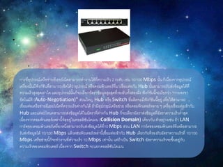 การที่อุปกรณ์เครือข่ายอีเธอร์เน็ตสามารถทางานได้ที่ความเร็ว 2 ระดับ เช่น 10/100 Mbps นั้น ก็เนื่องจากอุปกรณ์
เครื่องนั้นมีฟังก์ชันที่สามารถเช็คได้ว่าอุปกรณ์ หรือคอมพิวเตอร์ที่มาเชื่อมต่อกับ Hub นั้นสามารถรับส่งข้อมูลได้ที่
ความเร็วสูงสุดเท่าใด และอุปกรณ์นั้นก็จะเลือกอัตราข้อมูลสูงสุดที่รองรับทั้งสองฝั่ง ฟังก์ชันนี้จะเรียกว่า "การเจรจา
อัตโนมัติ (Auto-Negotiation)" ส่วนใหญ่ Hub หรือ Switch ที่ผลิตจะมีฟังก์ชันนี้อยู่ เพื่อให้สามารถ
เชื่อมต่อเครือข่ายอีเธอร์เน็ตที่ความเร็วต่างกันได้ ถ้ามีอุปกรณ์เครือข่าย หรือคอมพิวเตอร์หลาย ๆ เครื่องเชื่อมต่อเข้ากับ
Hub และแต่ละโหนดสามารถส่งข้อมูลได้ในอัตราที่ต่างกัน Hub ก็จะเลือกอัตราส่งข้อมูลที่อัตราความเร็วต่าสุด
เนื่องจากคอมพิวเตอร์เหล่านี้จัออยู่ในคอลลิชันโดเมน (Collision Domain) เดียวกัน ตัวอย่างเช่น ถ้า LAN
การ์ดของคอมพิวเตอร์เครื่องหนึ่งสามารถรับส่งข้อมูลได้ที่10 Mbps ส่วน LAN การ์ดของคอมพิวเตอร์ที่เหลือสามารถ
รับส่งข้อมูลได้ 10/100 Mbps แล้วคอมพิวเตอร์เหล่านี้เชื่อมต่อเข้ากับ Hub เดียวกันที่รองรับอัตราความเร็วที่ 10/100
Mbps เครือข่ายนี้ก็จะทางานที่ความเร็ว 10 Mbps เท่านั้น แต่ถ้าเป็น Switch อัตราความเร็วจะขึ้นอยู่กับ
ความเร็วของคอมพิวเตอร์ เนื่องจาก Switch จะแยกคอลลิชันโดเมน
 