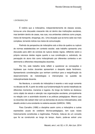 Revista Ciências da Educação
3
Maceió, ano I, vol. 02, n. 01, Abr./Jun. 2014
1.INTRODUÇÃO
É notório que a indisciplina, independentemente de classes sociais,
tornou-se uma discussão crescente não só dentro das instituições escolares,
mas também dentro de casas, nas ruas, nos ambientes coletivos como praças,
meios de transporte, shoppings, etc.; Uma situação que se torna cada vez mais
complexa, tornando notícia nos meios de comunicação.
Partindo da perspectiva de indisciplina sob a ótica da quebra ou ruptura
de normas estabelecidas em contexto escolar, este trabalho apresenta uma
discussão para além da conduta de ruptura destas regras, refletindo sobre a
própria natureza destas regras quanto a sua constituição e, sobretudo, da
percepção do aluno tido como indisciplinado por diferentes contextos e em
detrimento a diferentes interpretações docentes.
Por fim, este trabalho tenta refletir e questionar as concepções e
hipóteses que muitos docentes apresentam a despeito deste fenômeno.
Apresentando considerações que venham contribuir para a resignificação do
desenvolvimento de metodologias e intervenções na questão da
indisciplinaridade discente.
Na literatura, o conceito de indisciplina é recente e veio surgir somente
na década de 80. A partir de então sua fundamentação foi sendo trabalhada de
diferentes momentos, maneiras e lugares. Ao longo da história se destacou
como objeto de estudo e atenção nas organizações escolares, principalmente
na relação com a autoridade docente e as práticas pedagógicas. Mesmo que
os docentes não saibam lidar com as demandas de alunos indisciplinados, este
desafio ainda é uma constante no sistema escolar (GARCIA, 1999).
Para Carvalho (1996) a disciplina assim como a indisciplina e outras
expressões usuais do cotidiano técnico-pedagógico, tem suas raízes
historicamente constituídas e legitimadas. Portanto, trata-se de um conceito
que foi se construindo ao longo do tempo. Assim, pode-se extrair uma
 