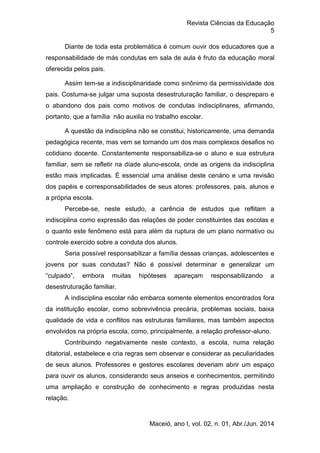 Revista Ciências da Educação
5
Maceió, ano I, vol. 02, n. 01, Abr./Jun. 2014
Diante de toda esta problemática é comum ouvir dos educadores que a
responsabilidade de más condutas em sala de aula é fruto da educação moral
oferecida pelos pais.
Assim tem-se a indisciplinaridade como sinônimo da permissividade dos
pais. Costuma-se julgar uma suposta desestruturação familiar, o despreparo e
o abandono dos pais como motivos de condutas indisciplinares, afirmando,
portanto, que a família não auxilia no trabalho escolar.
A questão da indisciplina não se constitui, historicamente, uma demanda
pedagógica recente, mas vem se tornando um dos mais complexos desafios no
cotidiano docente. Constantemente responsabiliza-se o aluno e sua estrutura
familiar, sem se refletir na díade aluno-escola, onde as origens da indisciplina
estão mais implicadas. É essencial uma análise deste cenário e uma revisão
dos papéis e corresponsabilidades de seus atores: professores, pais, alunos e
a própria escola.
Percebe-se, neste estudo, a carência de estudos que reflitam a
indisciplina como expressão das relações de poder constituintes das escolas e
o quanto este fenômeno está para além da ruptura de um plano normativo ou
controle exercido sobre a conduta dos alunos.
Seria possível responsabilizar a família dessas crianças, adolescentes e
jovens por suas condutas? Não é possível determinar e generalizar um
“culpado”, embora muitas hipóteses apareçam responsabilizando a
desestruturação familiar.
A indisciplina escolar não embarca somente elementos encontrados fora
da instituição escolar, como sobrevivência precária, problemas sociais, baixa
qualidade de vida e conflitos nas estruturas familiares, mas também aspectos
envolvidos na própria escola, como, principalmente, a relação professor-aluno.
Contribuindo negativamente neste contexto, a escola, numa relação
ditatorial, estabelece e cria regras sem observar e considerar as peculiaridades
de seus alunos. Professores e gestores escolares deveriam abrir um espaço
para ouvir os alunos, considerando seus anseios e conhecimentos, permitindo
uma ampliação e construção de conhecimento e regras produzidas nesta
relação.
 