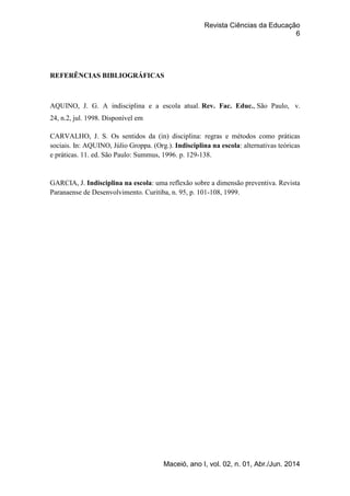 Revista Ciências da Educação
6
Maceió, ano I, vol. 02, n. 01, Abr./Jun. 2014
REFERÊNCIAS BIBLIOGRÁFICAS
AQUINO, J. G. A indisciplina e a escola atual. Rev. Fac. Educ., São Paulo, v.
24, n.2, jul. 1998. Disponível em
CARVALHO, J. S. Os sentidos da (in) disciplina: regras e métodos como práticas
sociais. In: AQUINO, Júlio Groppa. (Org.). Indisciplina na escola: alternativas teóricas
e práticas. 11. ed. São Paulo: Summus, 1996. p. 129-138.
GARCIA, J. Indisciplina na escola: uma reflexão sobre a dimensão preventiva. Revista
Paranaense de Desenvolvimento. Curitiba, n. 95, p. 101-108, 1999.
 