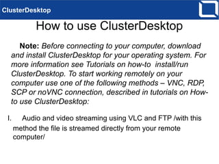 How to use ClusterDesktop
Note: Before connecting to your computer, download
and install ClusterDesktop for your operating system. For
more information see Tutorials on how-to install/run
ClusterDesktop. To start working remotely on your
computer use one of the following methods – VNC, RDP,
SCP or noVNC connection, described in tutorials on How-
to use ClusterDesktop:
ClusterDesktop
I. Audio and video streaming using VLC and FTP /with this
method the file is streamed directly from your remote
computer/
 