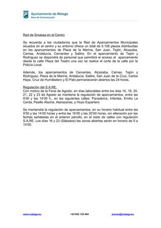 Red de Smassa en el Centro
Se recuerda a los ciudadanos que la Red de Aparcamientos Municipales
situados en el centro y su entorno ofrece un total de 5.106 plazas distribuidas
en los aparcamientos de Plaza de la Marina, San Juan, Tejón, Alcazaba,
Camas, Andalucía, Cervantes y Salitre. En el aparcamiento de Tejón y
Rodríguez se dispondrá de personal que permitirá el acceso al aparcamiento
desde la calle Plaza del Teatro una vez se realice el corte de la calle por la
Policía Local.
Además, los aparcamientos de Cervantes, Alcazaba, Camas, Tejón y
Rodríguez, Plaza de la Marina, Andalucía, Salitre, San Juan de la Cruz, Carlos
Haya, Cruz de Humilladero y El Palo permanecerán abiertos las 24 horas.
Regulación del S.A.RE.
Con motivo de la Feria de Agosto, en días laborables entre los días 16, 18, 20,
21, 22 y 23 de Agosto se mantiene la regulación de aparcamientos, entre las
9’00 y las 14’00 h., en las siguientes calles: Panaderos, Infantes, Emilio La
Cerda, Pasillo Atocha, Atarazanas, y Hoyo Espartero.
Se mantendrá la regulación de aparcamientos, en su horario habitual entre las
9’00 y las 14’00 horas y entre las 16’00 y las 20’00 horas, sin alteración por las
fechas señaladas en el anterior párrafo, en el resto de calles con regulación
S.A.RE. Los días 16 y 23 (Sábados) las zonas abiertas serán en horario de 9 a
14’00.
www.malaga.eu +34 952 135 404 prensa@malaga.eu
 