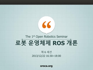 oroca.org
로봇 운영체제 ROS 개론
제 6 세션
2013/12/22 16:30~18:00
The 1st Open Robotics Seminar
 