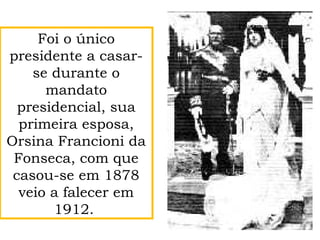 Foi o único
presidente a casar-
se durante o
mandato
presidencial, sua
primeira esposa,
Orsina Francioni da
Fonseca, com que
casou-se em 1878
veio a falecer em
1912.
 