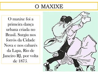 O MAXIXE
O maxixe foi a
primeira dança
urbana criada no
Brasil. Surgiu nos
forrós da Cidade
Nova e nos cabarés
da Lapa, Rio de
Janeiro RJ, por volta
de 1875.
 