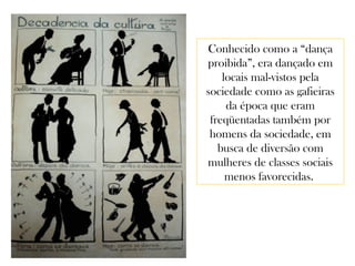 Conhecido como a “dança
proibida”, era dançado em
locais mal-vistos pela
sociedade como as gafieiras
da época que eram
freqüentadas também por
homens da sociedade, em
busca de diversão com
mulheres de classes sociais
menos favorecidas.
 