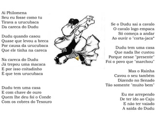 Ai Philomena
Seu eu fosse como tu
Tirava a urucubaca
Da careca do Dudu
Dudu quando casou
Quase que levou a breca
Por causa da urucubaca
Que ele tinha na careca
Na careca do Dudu
Já trepou uma macaca
E por isso coitadinho
É que tem urucubaca
Dudu tem uma casa
E com chave de ouro
Quem lhe deu foi o Conde
Com os cobres do Tesouro
Se o Dudu sai a cavalo
O cavalo logo empaca
Só começa a andar
Ao ouvir o "corta-jaca“
Dudu tem uma casa
Que nada lhe custou
Porque nesse "presente"
Foi o povo que "marchou"
Mas o Rainha
Cavou o seu também
Dizendo no Senado
Tão somente "muito bem"
Eu me arrependo
De ter ido ao Caju
E não ter vaiado
A saída do Dudu
 