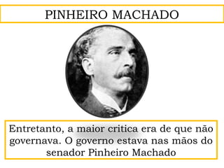 Entretanto, a maior critica era de que não
governava. O governo estava nas mãos do
senador Pinheiro Machado
PINHEIRO MACHADO
 