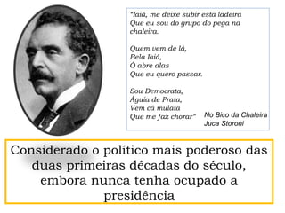 Considerado o político mais poderoso das
duas primeiras décadas do século,
embora nunca tenha ocupado a
presidência
“Iaiá, me deixe subir esta ladeira
Que eu sou do grupo do pega na
chaleira.
Quem vem de lá,
Bela Iaiá,
Ó abre alas
Que eu quero passar.
Sou Democrata,
Águia de Prata,
Vem cá mulata
Que me faz chorar” No Bico da Chaleira
Juca Storoni
 