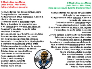 O Mestre Sala dos Mares
(João Bosco / Aldir Blanc)
(letra original sem censura)
Há muito tempo nas águas da Guanabara
O dragão do mar reapareceu
Na figura de um bravo marinheiro A quem a
história não esqueceu
Conhecido como o almirante negro
Tinha a dignidade de um mestre sala
E ao navegar pelo mar com seu bloco de
fragatas Foi saudado no porto pelas
mocinhas francesas
Jovens polacas e por batalhões de mulatas
Rubras cascatas jorravam das costas
dos negros pelas pontas das chibatas
Inundando o coração de toda tripulação Que
a exemplo do marinheiro gritava então
Glória aos piratas, às mulatas, às sereias
Glória à farofa, à cachaça, às baleias
Glória a todas as lutas inglórias
Que através da nossa história
Não esquecemos jamais
Salve o almirante negro
Que tem por monumento
As pedras pisadas do cais
Mas faz muito tempo
O Mestre Sala dos Mares
(João Bosco / Aldir Blanc)
(letra após censura durante ditadura militar)
Há muito tempo nas águas da Guanabara
O dragão do mar reapareceu
Na figura de um bravo feiticeiro A quem a
história não esqueceu
Conhecido como o navegante negro
Tinha a dignidade de um mestre sala
E ao acenar pelo mar na alegria das regatas
Foi saudado no porto pelas mocinhas
francesas
Jovens polacas e por batalhões de mulatas
Rubras cascatas jorravam das costas
dos santos entre cantos e chibatas
Inundando o coração do pessoal do porão
Que a exemplo do feiticeiro gritava então
Glória aos piratas, às mulatas, às sereias
Glória à farofa, à cachaça, às baleias
Glória a todas as lutas inglórias
Que através da nossa história
Não esquecemos jamais
Salve o navegante negro
Que tem por monumento
As pedras pisadas do cais
Mas faz muito tempo
 