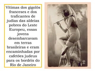 Vítimas dos gigolôs
franceses e dos
traficantes de
judias das aldeias
pobres do Leste
Europeu, essas
jovens
desembarcavam
em terras
brasileiras e eram
encaminhadas por
cafetões judeus
para os bordéis do
Rio de Janeiro
 