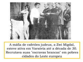 A máfia de cafetões judeus, a Zwi Migdal,
esteve ativa em Varsóvia até a década de 30.
Recrutava suas "escravas brancas" em pobres
cidades do Leste europeu
 