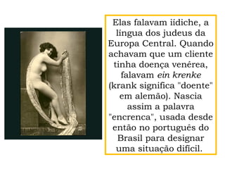 Elas falavam iídiche, a
língua dos judeus da
Europa Central. Quando
achavam que um cliente
tinha doença venérea,
falavam ein krenke
(krank significa "doente"
em alemão). Nascia
assim a palavra
"encrenca", usada desde
então no português do
Brasil para designar
uma situação difícil.
 